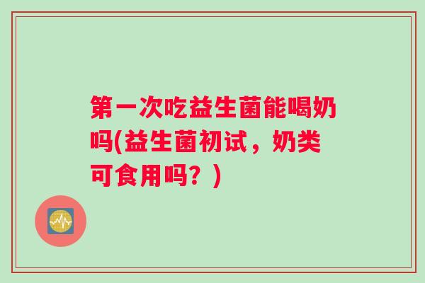 第一次吃益生菌能喝奶吗(益生菌初试，奶类可食用吗？)