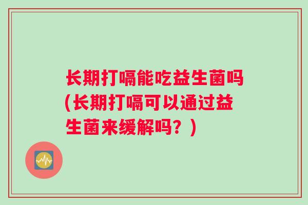 长期打嗝能吃益生菌吗(长期打嗝可以通过益生菌来缓解吗？)