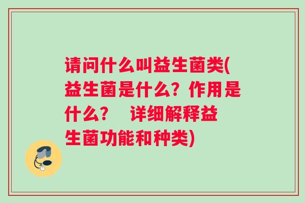 请问什么叫益生菌类(益生菌是什么？作用是什么？  详细解释益生菌功能和种类)
