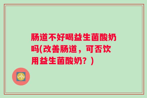 肠道不好喝益生菌酸奶吗(改善肠道，可否饮用益生菌酸奶？)