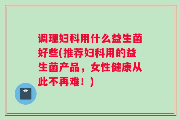 调理妇科用什么益生菌好些(推荐妇科用的益生菌产品，女性健康从此不再难！)