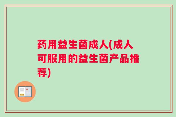 药用益生菌成人(成人可服用的益生菌产品推荐)