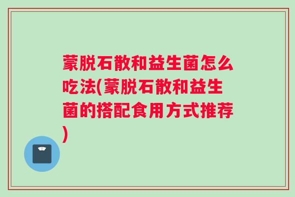 蒙脱石散和益生菌怎么吃法(蒙脱石散和益生菌的搭配食用方式推荐)
