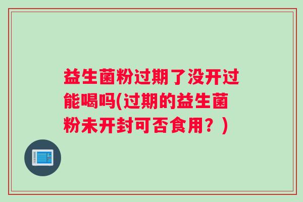 益生菌粉过期了没开过能喝吗(过期的益生菌粉未开封可否食用？)