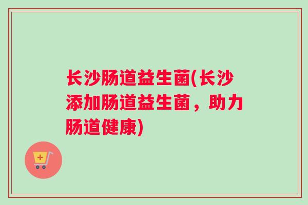 长沙肠道益生菌(长沙添加肠道益生菌，助力肠道健康)