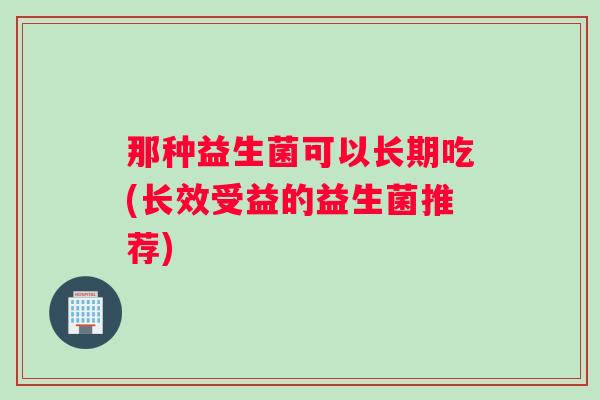 那种益生菌可以长期吃(长效受益的益生菌推荐)