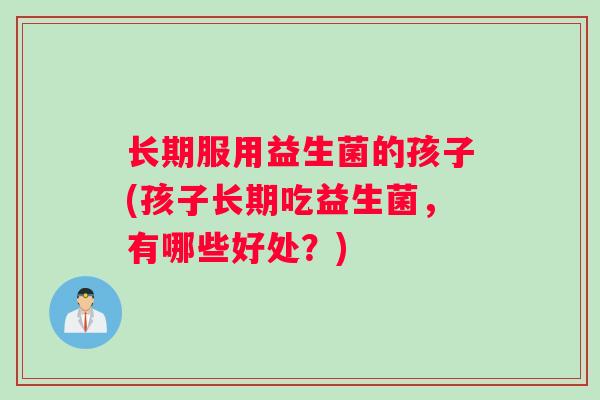 长期服用益生菌的孩子(孩子长期吃益生菌，有哪些好处？)
