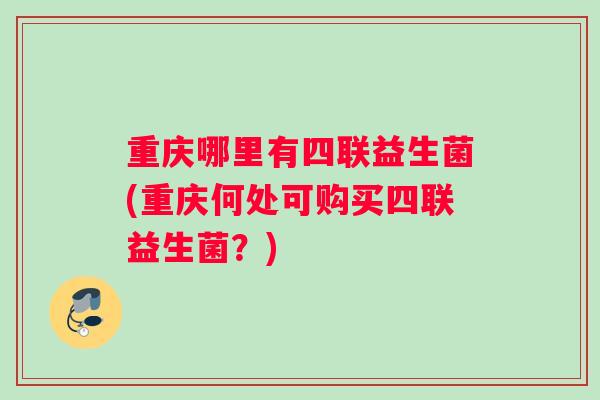 重庆哪里有四联益生菌(重庆何处可购买四联益生菌？)