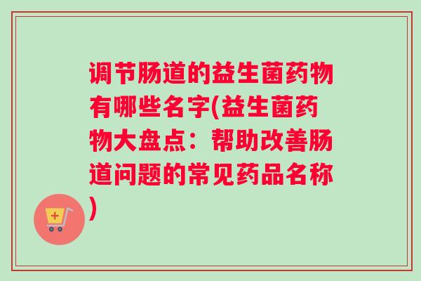 调节肠道的益生菌药物有哪些名字(益生菌药物大盘点：帮助改善肠道问题的常见药品名称)