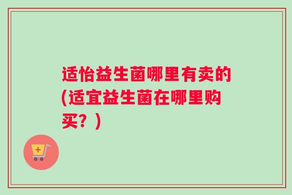 适怡益生菌哪里有卖的(适宜益生菌在哪里购买？)
