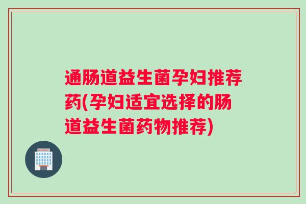 通肠道益生菌孕妇推荐药(孕妇适宜选择的肠道益生菌药物推荐)