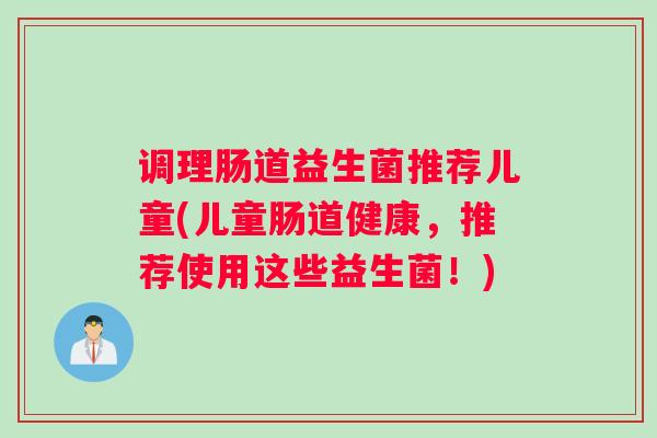 调理肠道益生菌推荐儿童(儿童肠道健康，推荐使用这些益生菌！)