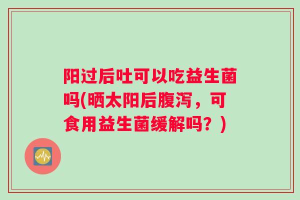 阳过后吐可以吃益生菌吗(晒太阳后腹泻，可食用益生菌缓解吗？)