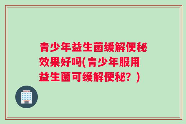 青少年益生菌缓解便秘效果好吗(青少年服用益生菌可缓解便秘？)
