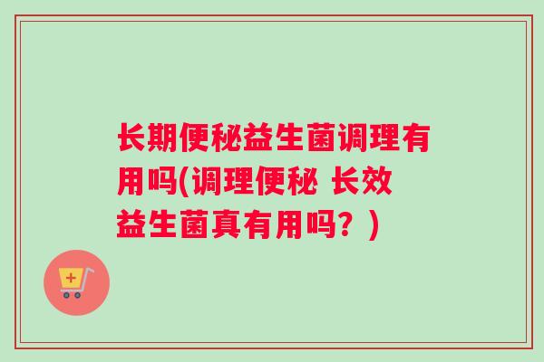 长期便秘益生菌调理有用吗(调理便秘 长效益生菌真有用吗？)