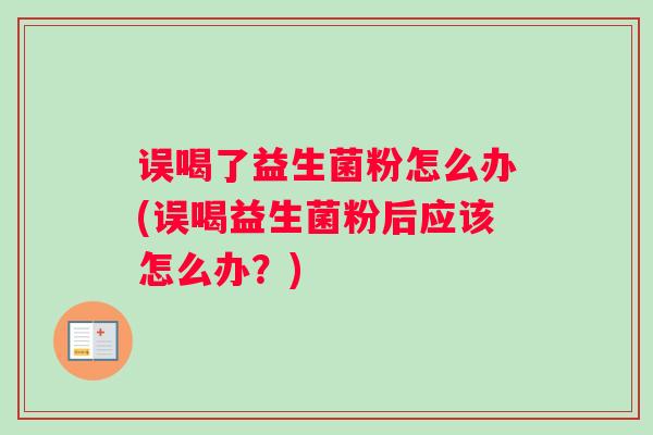 误喝了益生菌粉怎么办(误喝益生菌粉后应该怎么办？)