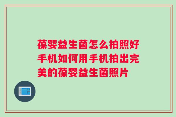 葆婴益生菌怎么拍照好手机如何用手机拍出完美的葆婴益生菌照片