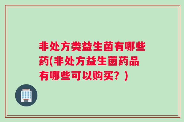 非处方类益生菌有哪些药(非处方益生菌药品有哪些可以购买？)