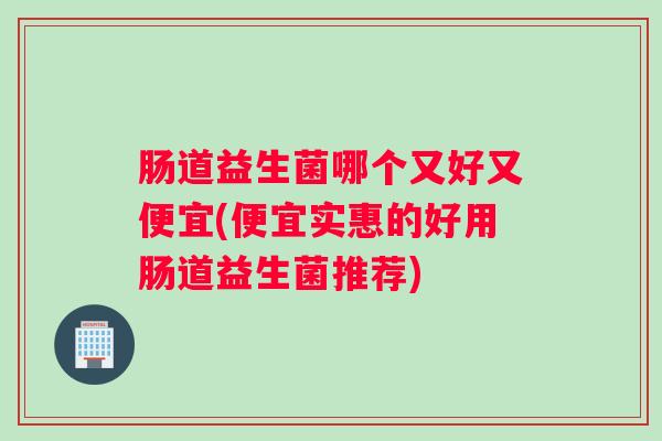 肠道益生菌哪个又好又便宜(便宜实惠的好用肠道益生菌推荐)