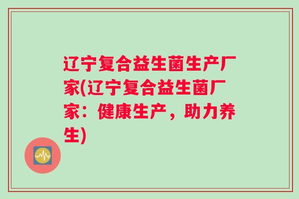 辽宁复合益生菌生产厂家(辽宁复合益生菌厂家：健康生产，助力养生)