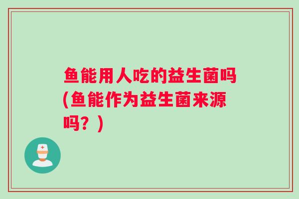 鱼能用人吃的益生菌吗(鱼能作为益生菌来源吗？)