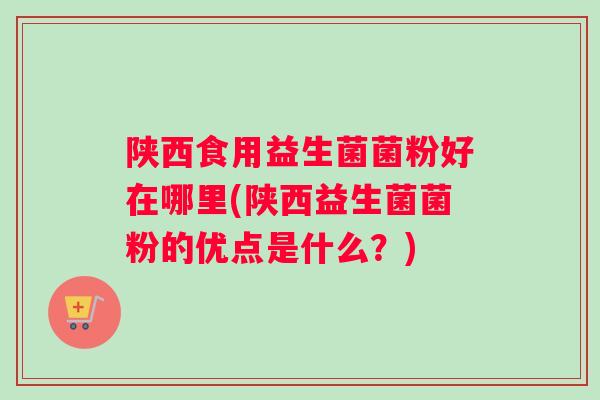 陕西食用益生菌菌粉好在哪里(陕西益生菌菌粉的优点是什么？)