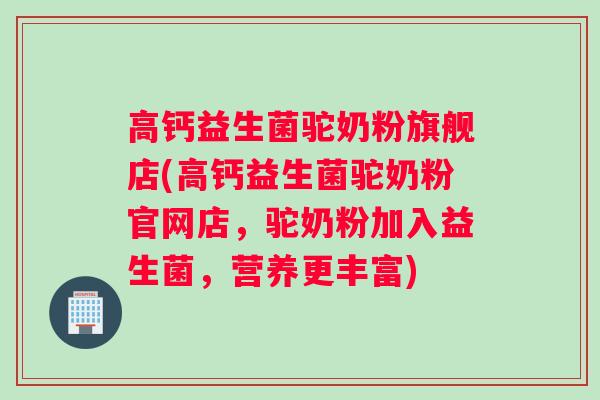 高钙益生菌驼奶粉旗舰店(高钙益生菌驼奶粉官网店，驼奶粉加入益生菌，营养更丰富)