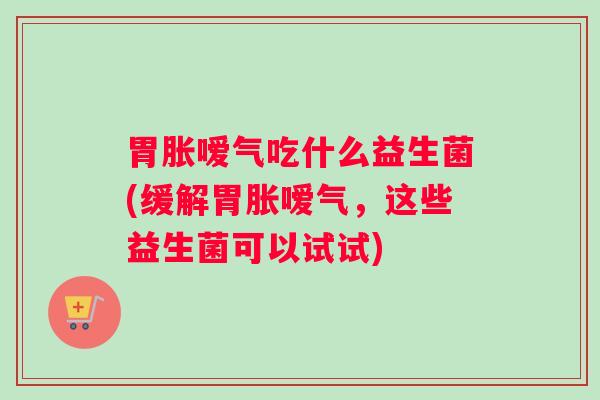 胃胀嗳气吃什么益生菌(缓解胃胀嗳气，这些益生菌可以试试)