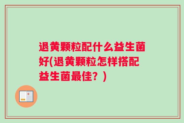 退黄颗粒配什么益生菌好(退黄颗粒怎样搭配益生菌最佳？)