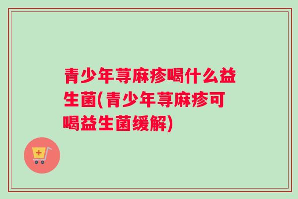青少年荨麻疹喝什么益生菌(青少年荨麻疹可喝益生菌缓解)