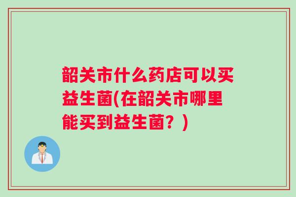 韶关市什么药店可以买益生菌(在韶关市哪里能买到益生菌？)