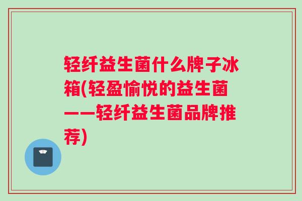 轻纤益生菌什么牌子冰箱(轻盈愉悦的益生菌——轻纤益生菌品牌推荐)
