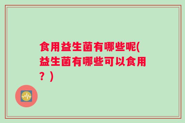 食用益生菌有哪些呢(益生菌有哪些可以食用？)