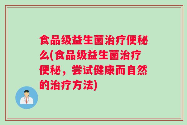 食品级益生菌治疗便秘么(食品级益生菌治疗便秘，尝试健康而自然的治疗方法)