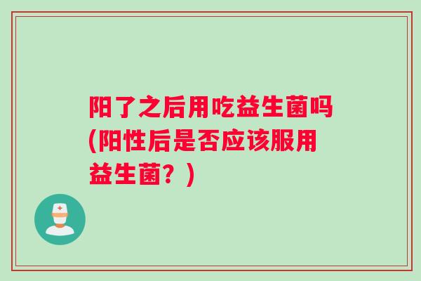 阳了之后用吃益生菌吗(阳性后是否应该服用益生菌？)