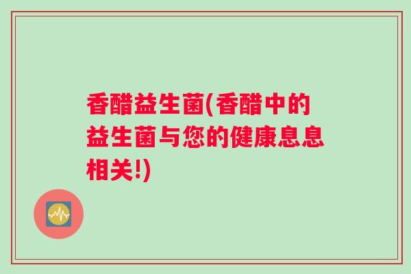 香醋益生菌(香醋中的益生菌与您的健康息息相关!)