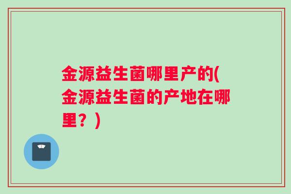 金源益生菌哪里产的(金源益生菌的产地在哪里？)