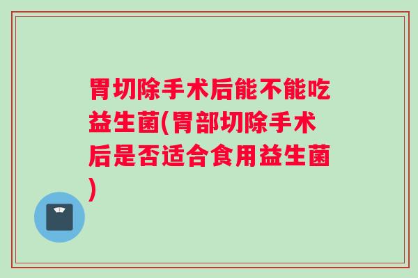 胃切除手术后能不能吃益生菌(胃部切除手术后是否适合食用益生菌)