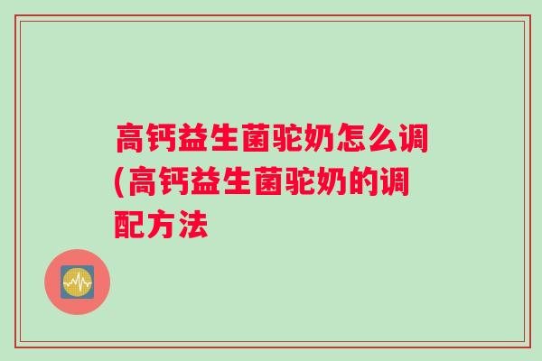 高钙益生菌驼奶怎么调(高钙益生菌驼奶的调配方法