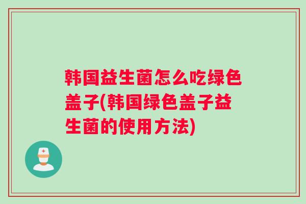 韩国益生菌怎么吃绿色盖子(韩国绿色盖子益生菌的使用方法)