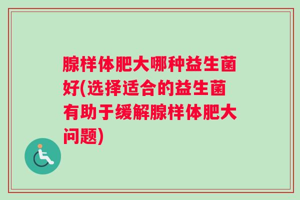 腺样体肥大哪种益生菌好(选择适合的益生菌有助于缓解腺样体肥大问题)