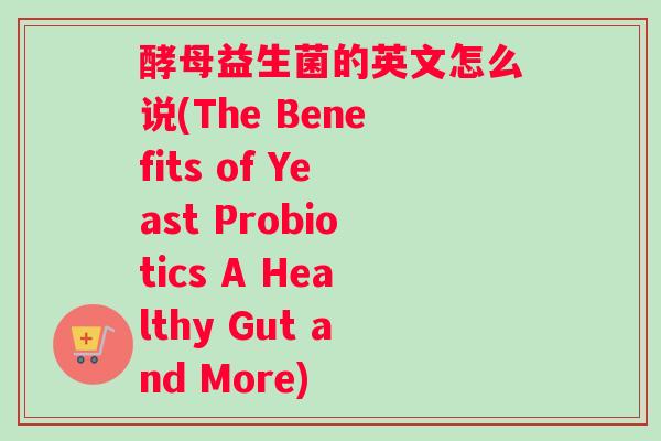 酵母益生菌的英文怎么说(The Benefits of Yeast Probiotics A Healthy Gut and More)