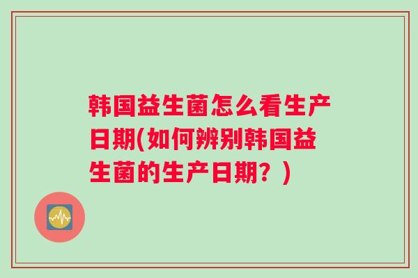 韩国益生菌怎么看生产日期(如何辨别韩国益生菌的生产日期？)