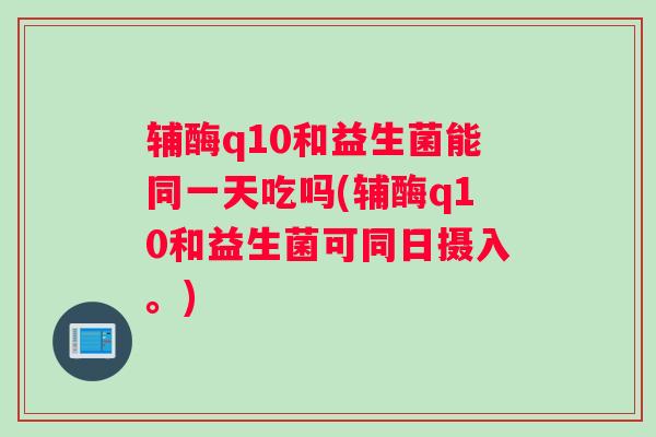 辅酶q10和益生菌能同一天吃吗(辅酶q10和益生菌可同日摄入。)
