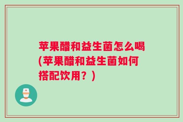 苹果醋和益生菌怎么喝(苹果醋和益生菌如何搭配饮用？)
