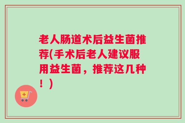 老人肠道术后益生菌推荐(手术后老人建议服用益生菌，推荐这几种！)