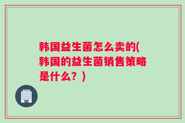 韩国益生菌怎么卖的(韩国的益生菌销售策略是什么？)