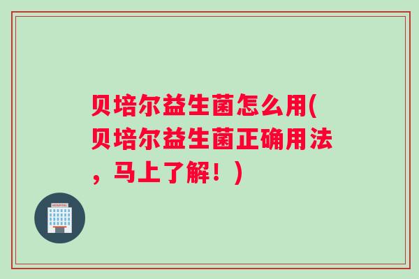 贝培尔益生菌怎么用(贝培尔益生菌正确用法，马上了解！)