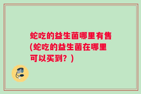 蛇吃的益生菌哪里有售(蛇吃的益生菌在哪里可以买到？)