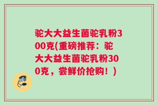驼大大益生菌驼乳粉300克(重磅推荐：驼大大益生菌驼乳粉300克，尝鲜价抢购！)